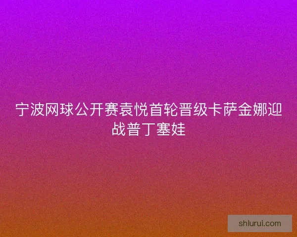 宁波网球公开赛袁悦首轮晋级卡萨金娜迎战普丁塞娃 宁波网球公开赛袁悦首轮晋级卡萨金娜迎战普丁塞娃