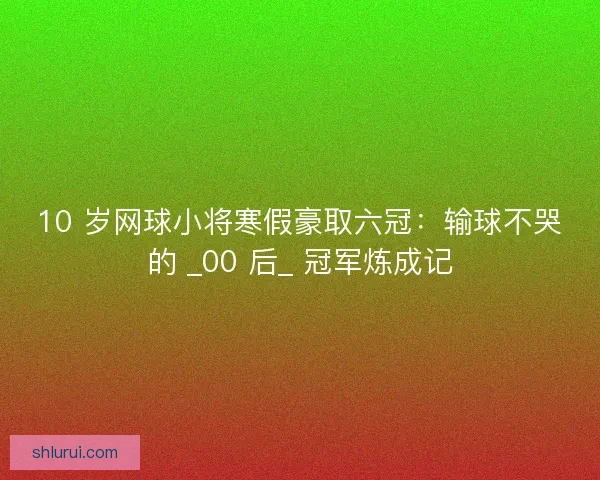 10 岁网球小将寒假豪取六冠：输球不哭的 _00 后_ 冠军炼成记