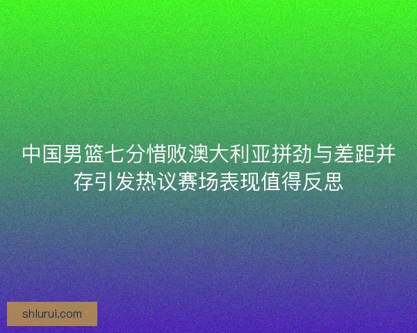 中国男篮七分惜败澳大利亚拼劲与差距并存引发热议赛场表现值得反思