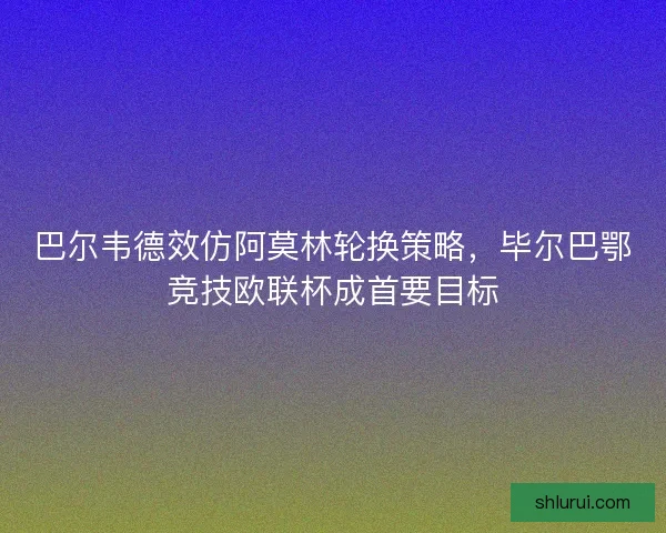 巴尔韦德效仿阿莫林轮换策略，毕尔巴鄂竞技欧联杯成首要目标